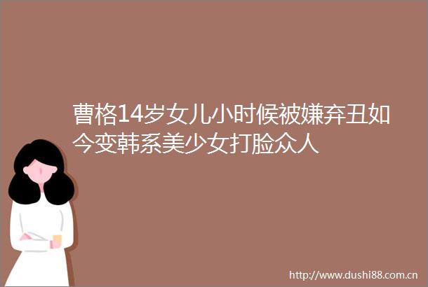 曹格14岁女儿小时候被嫌弃丑如今变韩系美少女打脸众人