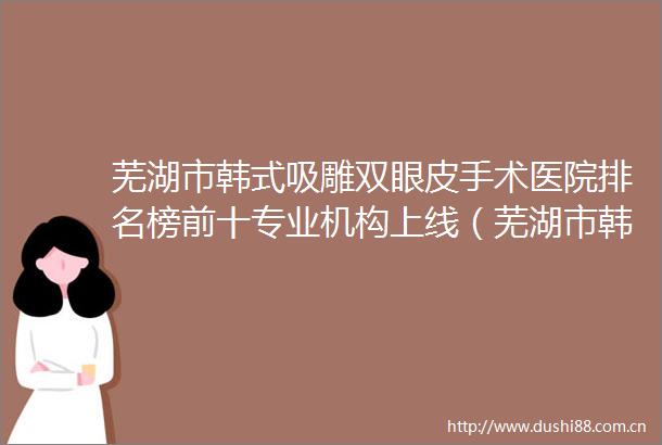 芜湖市韩式吸雕双眼皮手术医院排名榜前十专业机构上线（芜湖市韩式吸雕双眼皮手术整形医院）