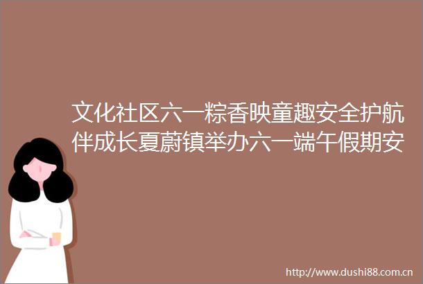 文化社区六一粽香映童趣安全护航伴成长夏蔚镇举办六一端午假期安全家长会活动