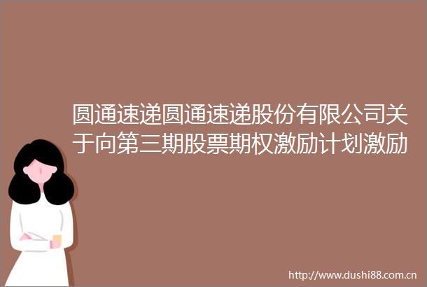 圆通速递圆通速递股份有限公司关于向第三期股票期权激励计划激励对象首次授予股票期权的公告