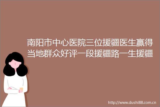 南阳市中心医院三位援疆医生赢得当地群众好评一段援疆路一生援疆情