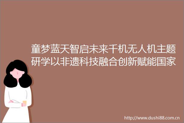童梦蓝天智启未来千机无人机主题研学以非遗科技融合创新赋能低空经济与人才培养战略