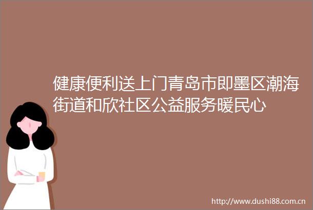 健康便利送上门青岛市即墨区潮海街道和欣社区公益服务暖民心
