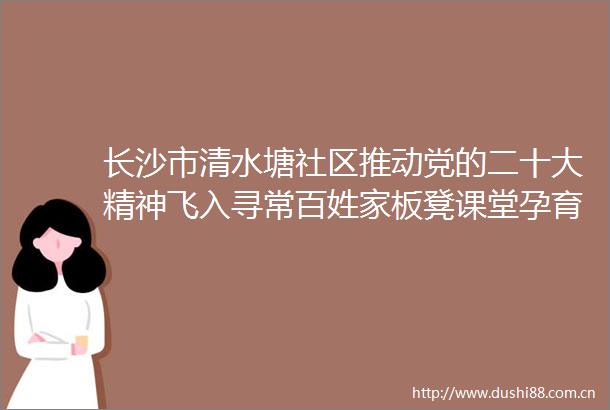 长沙市清水塘社区推动党的二十大精神飞入寻常百姓家板凳课堂孕育春天的希望
