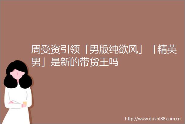 周受资引领「男版纯欲风」「精英男」是新的带货王吗