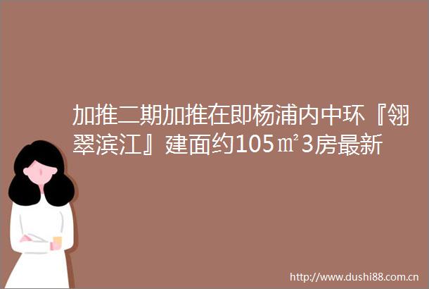 加推二期加推在即杨浦内中环『翎翠滨江』建面约105㎡3房最新户型图发布