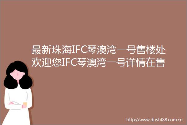 最新珠海IFC琴澳湾一号售楼处欢迎您IFC琴澳湾一号详情在售户型售楼处