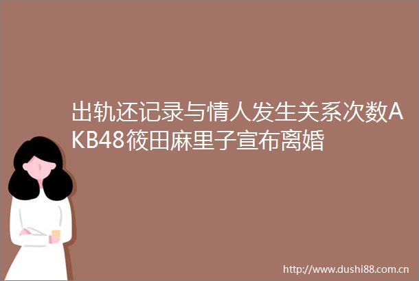 出轨还记录与发生关系次数AKB48筱田麻里子宣布离婚