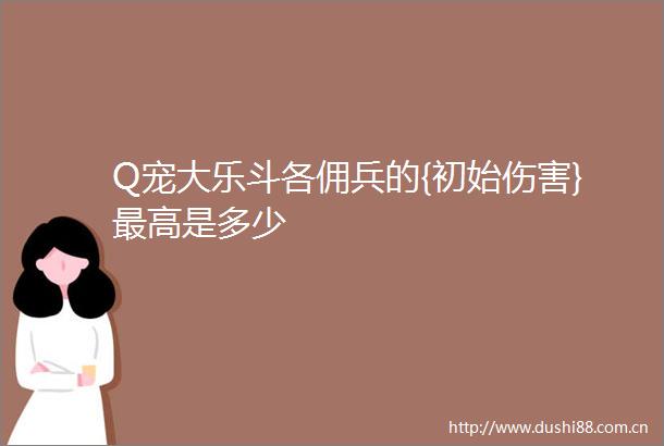 Q宠大乐斗各佣兵的{初始伤害}最高是多少