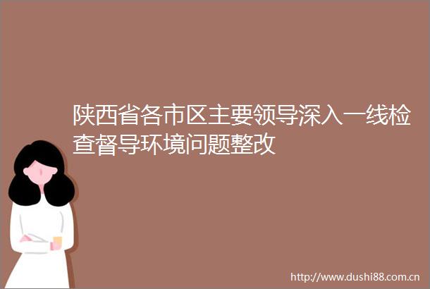 陕西省各市区主要深入一线检查督导环境问题整改