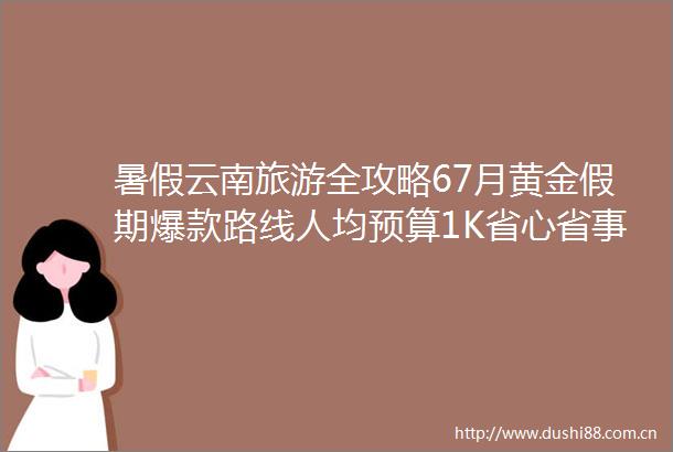 暑假云南旅游全攻略67月黄金假期爆款路线人均预算1K省心省事又省钱保姆级避坑指南轻松玩转彩云之南