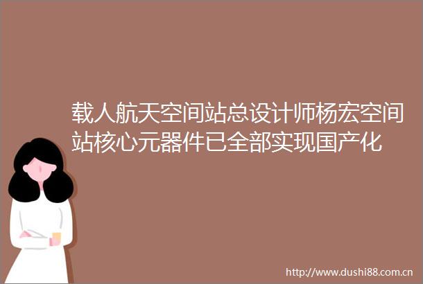 载人航天空间站总设计师杨宏空间站核心元器件已全部实现国产化