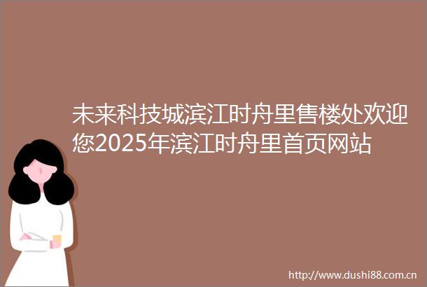 未来科技城滨江时舟里售楼处欢迎您2025年滨江时舟里首页网站滨江时舟里楼盘详情杭州滨江时舟里营销中心