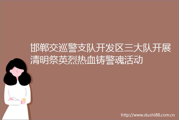 邯郸交巡警支队开发区三大队开展清明祭英烈热血铸警魂活动