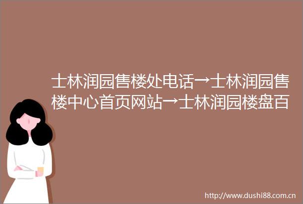 士林润园售楼处电话→士林润园售楼中心首页网站→士林润园楼盘百科详情→24小时电话