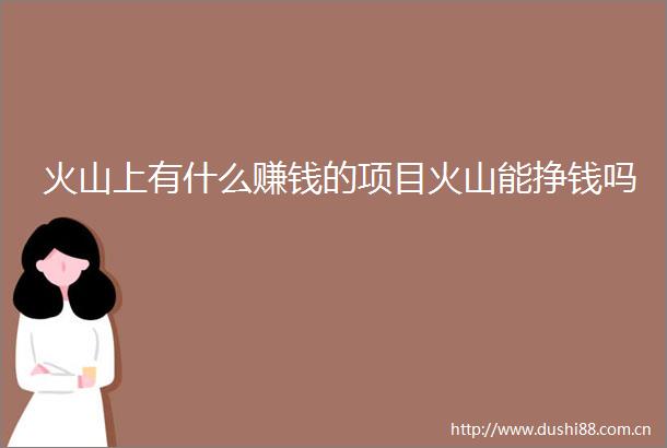 火山上有什么赚钱的项目火山能挣钱吗