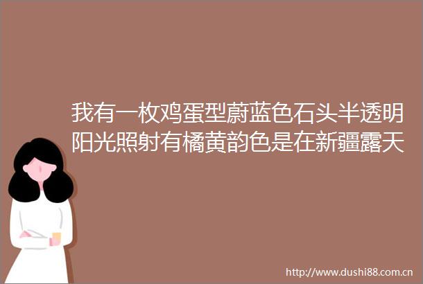 我有一枚鸡蛋型蔚蓝色石头半透明阳光照射有橘黄韵色是在新疆露天