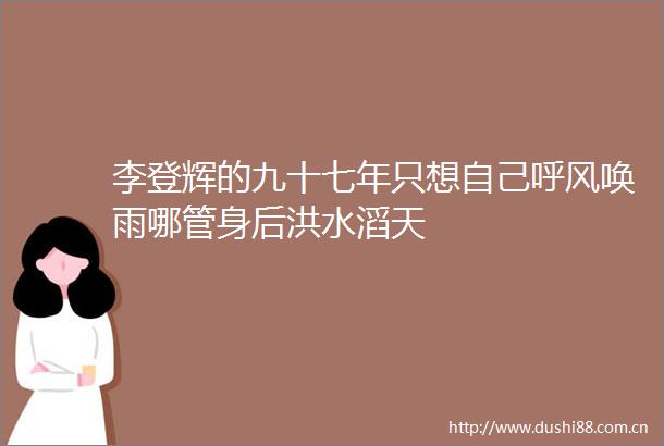 李登辉的九十七年只想自己呼风唤雨哪管身后洪水滔天