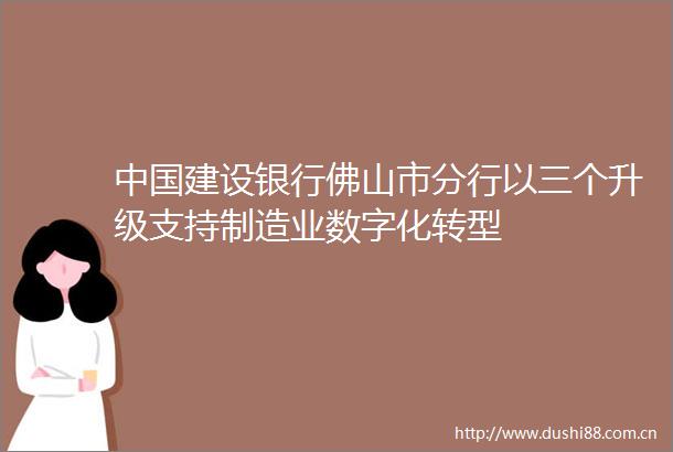 建设银行佛山市分行以三个升级支持制造业数字化转型