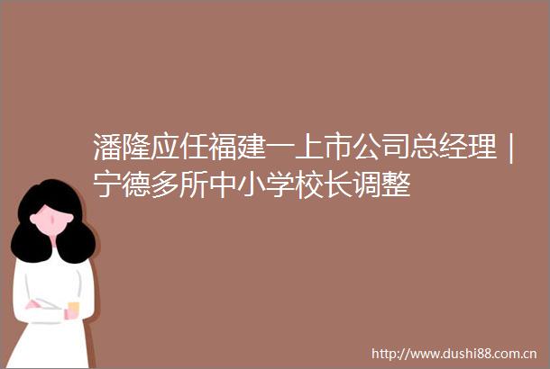 潘隆应任福建一上市公司总经理｜宁德多所中小学校长调整