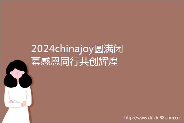2024chinajoy圆满闭幕感恩同行共创辉煌