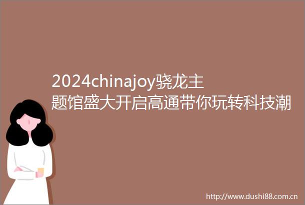 2024chinajoy骁龙主题馆盛大开启高通带你玩转科技潮流娱乐盛宴