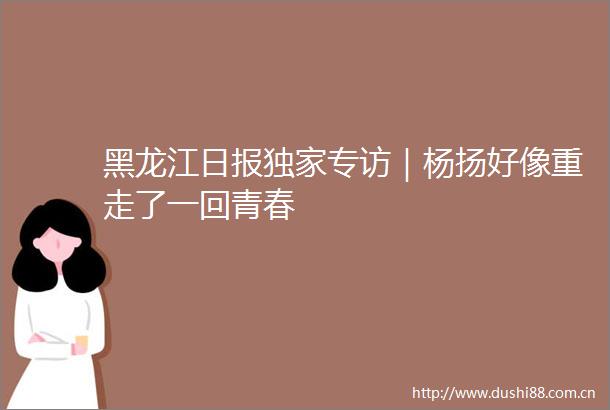 黑龙江日报独家专访｜杨扬好像重走了一回青春