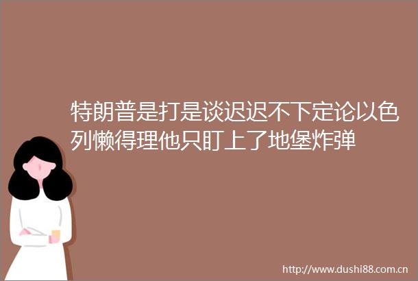 特朗普是打是谈迟迟不下定论以色列懒得理他只盯上了地堡
