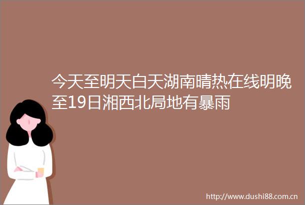 今天至明天白天湖南晴热在线明晚至19日湘西北局地有暴雨