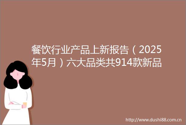 餐饮行业产品上新报告（2025年5月）六大品类共914款新品咖饮品牌热衷上新茶饮新品