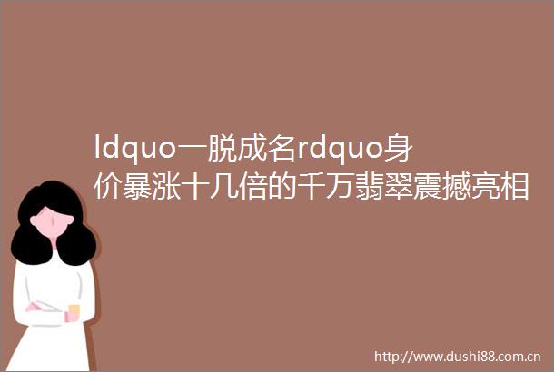 ldquo一脱成名rdquo身价暴涨十几倍的千万翡翠震撼亮相