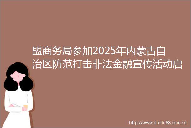 盟商务局参加2025年内蒙古自治区防范打击金融宣传活动启动仪式暨锡林郭勒盟政银企对接活动