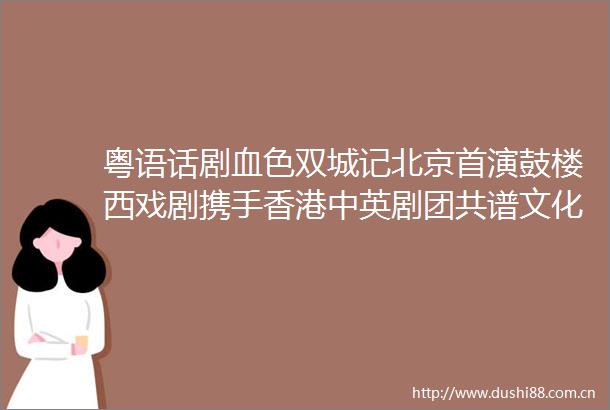 粤语话剧血色双城记北京首演鼓楼西戏剧携手香港中英剧团共谱文化交流新篇章