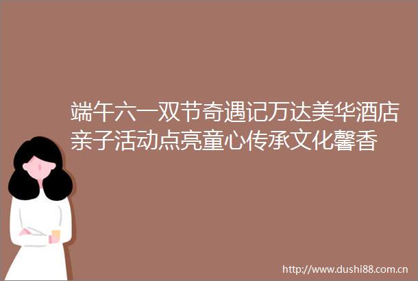 端午六一双节奇遇记万达美华酒店亲子活动点亮童心传承文化馨香