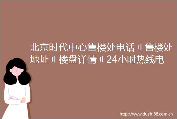 北京时代中心售楼处电话〢售楼处地址〢楼盘详情〢24小时热线电话