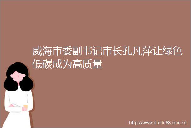 威海市委副书记市长孔凡萍让绿色低碳成为高质量