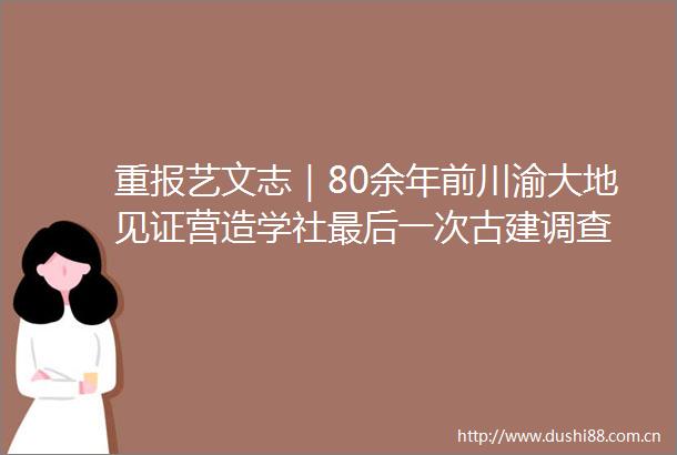 重报艺文志｜80余年前川渝大地见证营造学社最后一次古建调查
