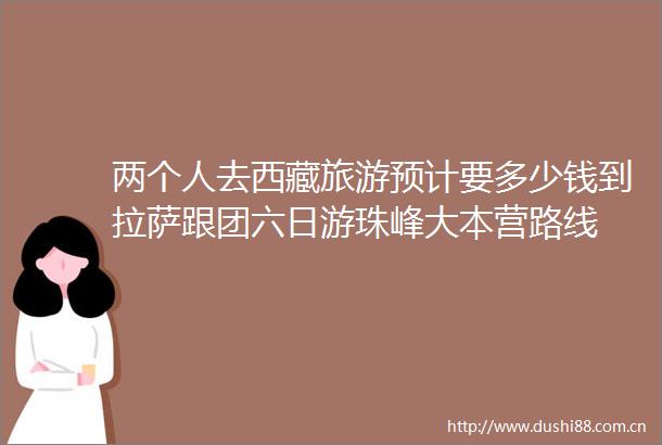两个人去西藏旅游预计要多少钱到拉萨跟团六日游珠峰大本营路线