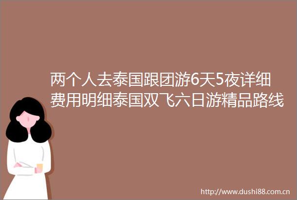 两个人去泰国跟团游6天5夜详细费用明细泰国双飞六日游精品路线