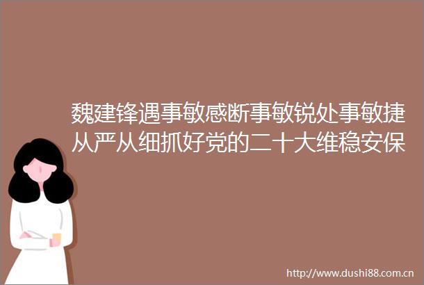 魏建锋遇事敏感断事敏锐处事敏捷从严从细抓好党的二十大维稳安保工作