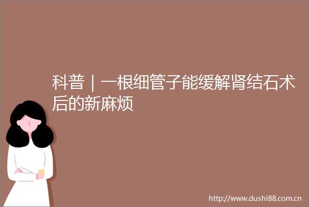 科普｜一根细管子能缓解肾结石术后的新麻烦