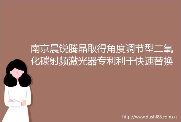南京晨锐腾晶取得角度调节型二氧化碳射频激光器专利利于快速替换二氧化碳射频激光器