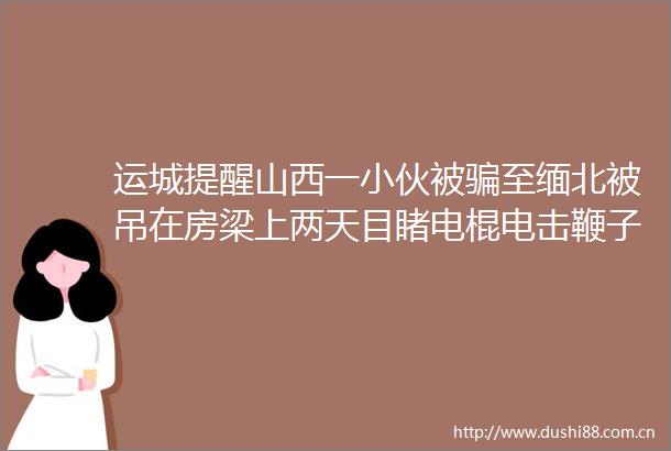 运城提醒山西一小伙被至缅北被吊在房梁上两天目睹电棍电击鞭子抽打开水烫hellip