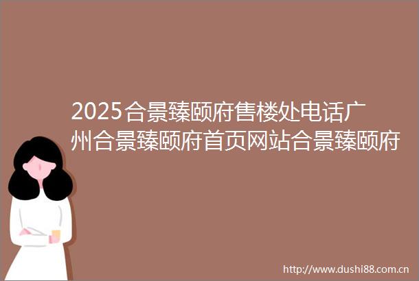 2025合景臻颐府售楼处电话广州合景臻颐府首页网站合景臻颐府最新房价户型容积率小区配套楼盘详情价格户型
