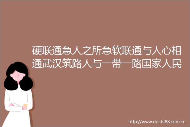 硬联通急人之所急软联通与人心相通武汉筑路人与一带一路共筑幸福路