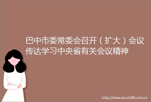 巴中市委常委会召开（扩大）会议传达学习中央省有关会议精神
