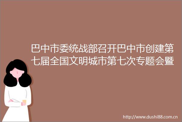 巴中市委统战部召开巴中市创建第七届全国文明城市第七次专题会暨群众满意度提升工作培训会