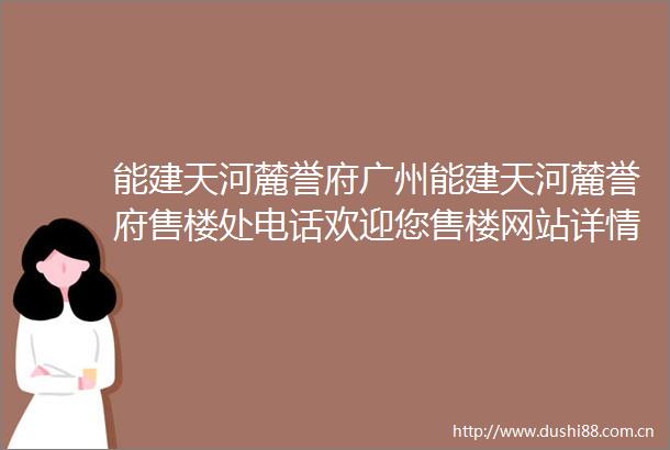 能建天河麓誉府广州能建天河麓誉府售楼处电话欢迎您售楼网站详情