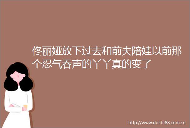佟丽娅放下过去和前夫陪娃以前那个忍气吞声的丫丫真的变了