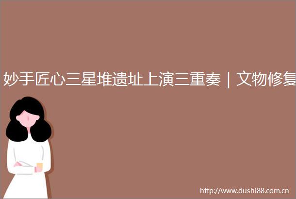 妙手匠心三星堆遗址上演三重奏｜文物修复